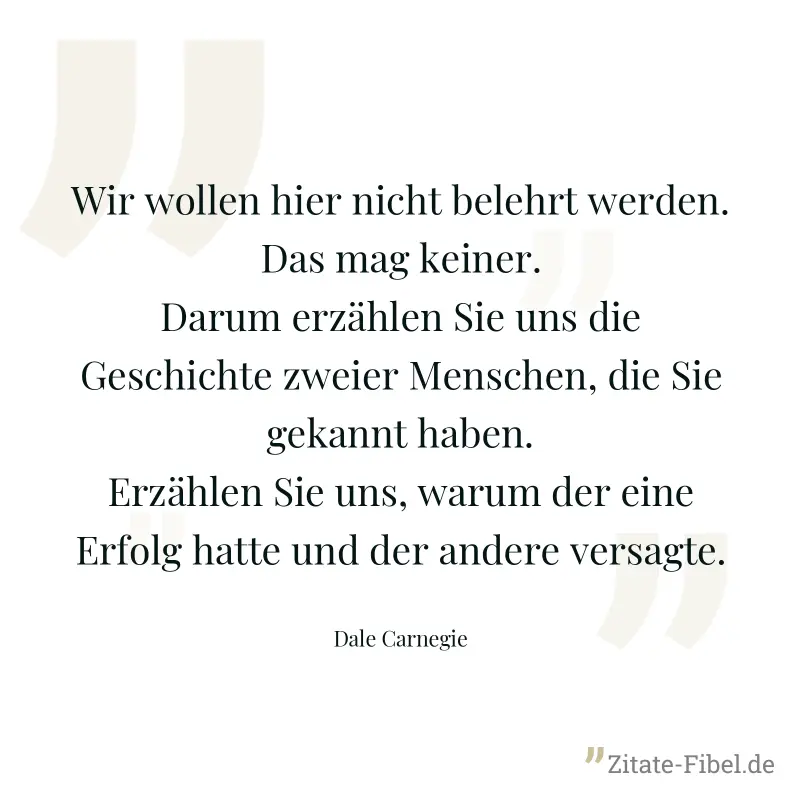Wir wollen hier nicht belehrt werden. Das mag keiner. Darum erzählen Sie uns die Geschichte zweier Menschen, die Sie gekannt haben. Erzählen Sie uns, warum der eine Erfolg hatte und der andere versagt - Dale Carnegie