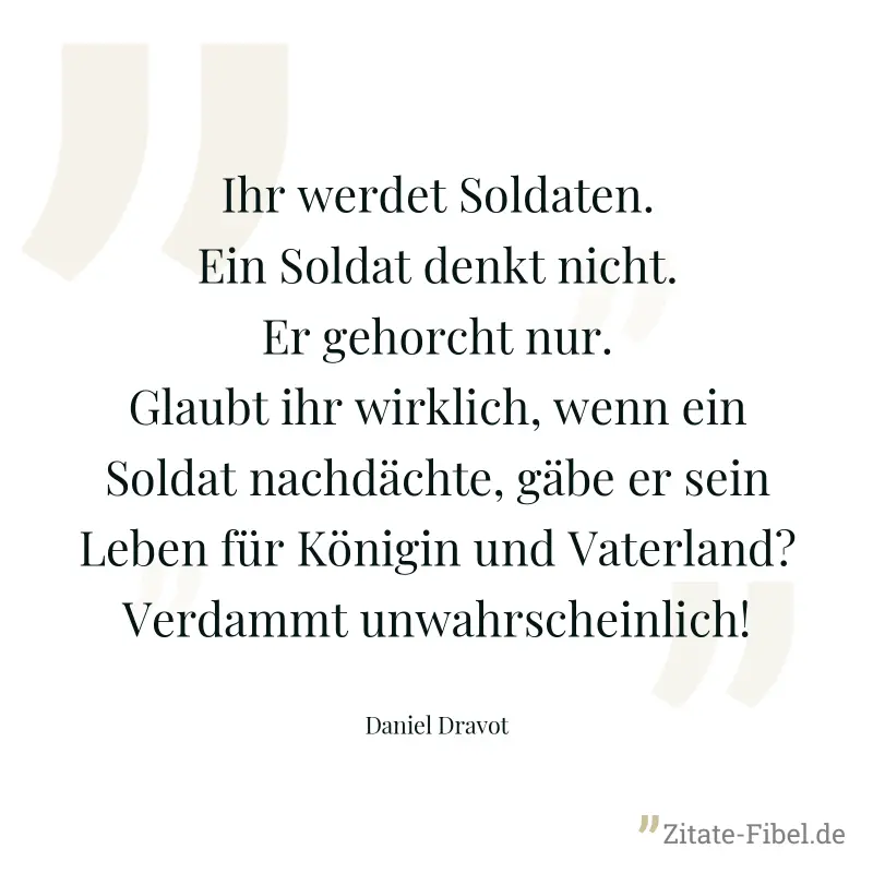 Ihr werdet Soldaten. Ein Soldat denkt nicht. Er gehorcht nur. Glaubt ihr wirklich, wenn ein Soldat nachdächte, gäbe er sein Leben für Königin und Vaterland? Verdammt unwahrscheinlich! - Daniel Dravot