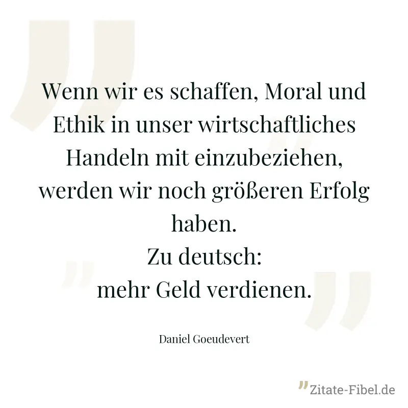 Wenn wir es schaffen, Moral und Ethik in unser wirtschaftliches Handeln mit einzubeziehen, werden wir noch größeren Erfolg haben. Zu deutsch: mehr Geld verdienen. - Daniel Goeudevert