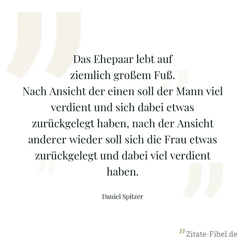 Das Ehepaar lebt auf ziemlich großem Fuß. Nach Ansicht der einen soll der Mann viel verdient und sich dabei etwas zurückgelegt haben, nach der Ansicht anderer wieder soll sich die Frau etwas zurückgel - Daniel Spitzer