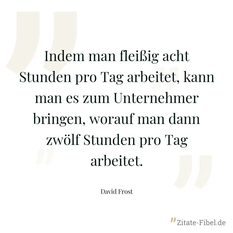 Indem man fleißig acht Stunden pro Tag arbeitet, kann man es zum Unternehmer bringen, worauf man dann zwölf Stunden pro Tag arbeitet. - David Frost