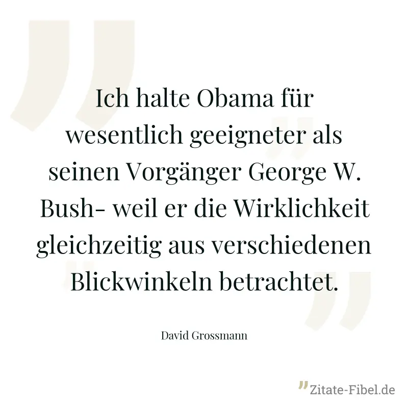 Ich halte Obama für wesentlich geeigneter als seinen Vorgänger George W.Bush- weil er die Wirklichkeit gleichzeitig aus verschiedenen Blickwinkeln betrachtet. - David Grossmann