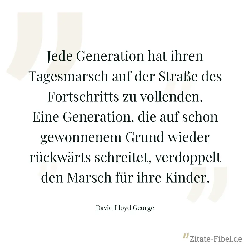 Jede Generation hat ihren Tagesmarsch auf der Straße des Fortschritts zu vollenden. Eine Generation, die auf schon gewonnenem Grund wieder rückwärts schreitet, verdoppelt den Marsch für ihre Kinder. - David Lloyd George