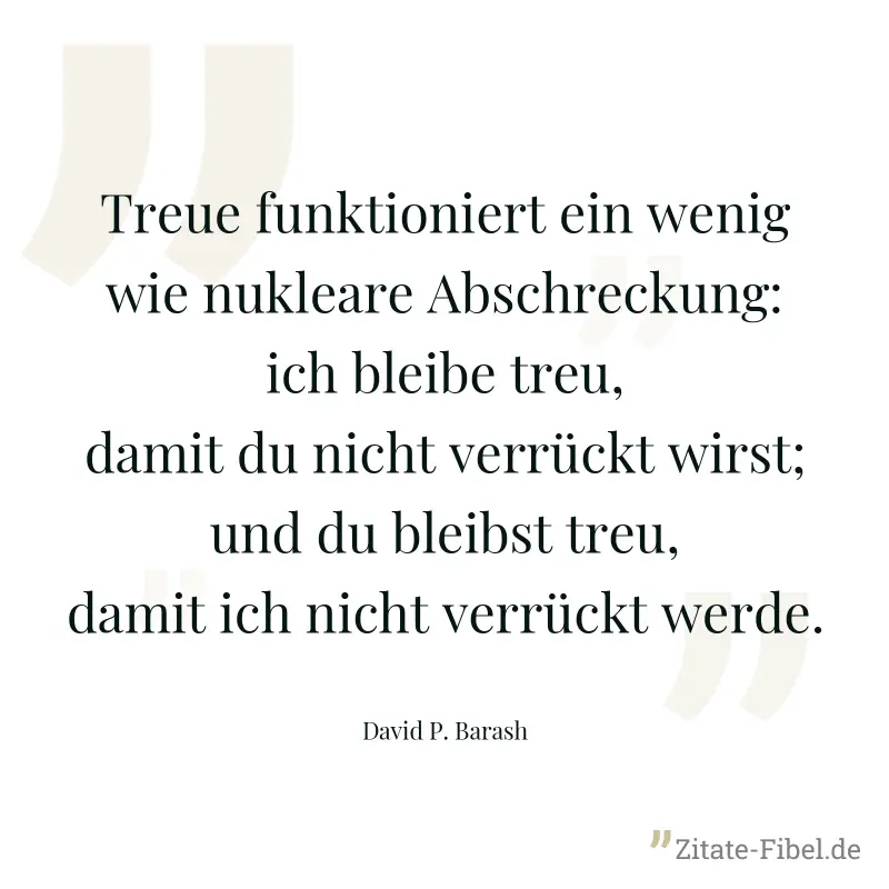 Treue funktioniert ein wenig wie nukleare Abschreckung: ich bleibe treu, damit du nicht verrückt wirst; und du bleibst treu, damit ich nicht verrückt werde. - David P. Barash