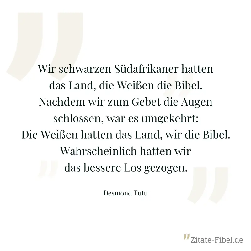 Wir schwarzen Südafrikaner hatten das Land, die Weißen die Bibel. Nachdem wir zum Gebet die Augen schlossen, war es umgekehrt: Die Weißen hatten das Land, wir die Bibel. Wahrscheinlich hatten wir das  - Desmond Tutu