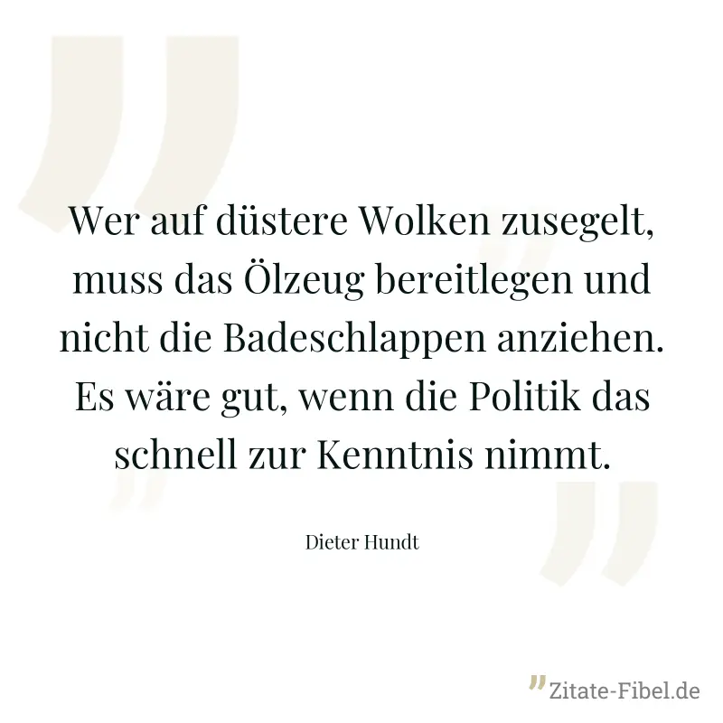 Wer auf düstere Wolken zusegelt, muss das Ölzeug bereitlegen und nicht die Badeschlappen anziehen. Es wäre gut, wenn die Politik das schnell zur Kenntnis nimmt. - Dieter Hundt