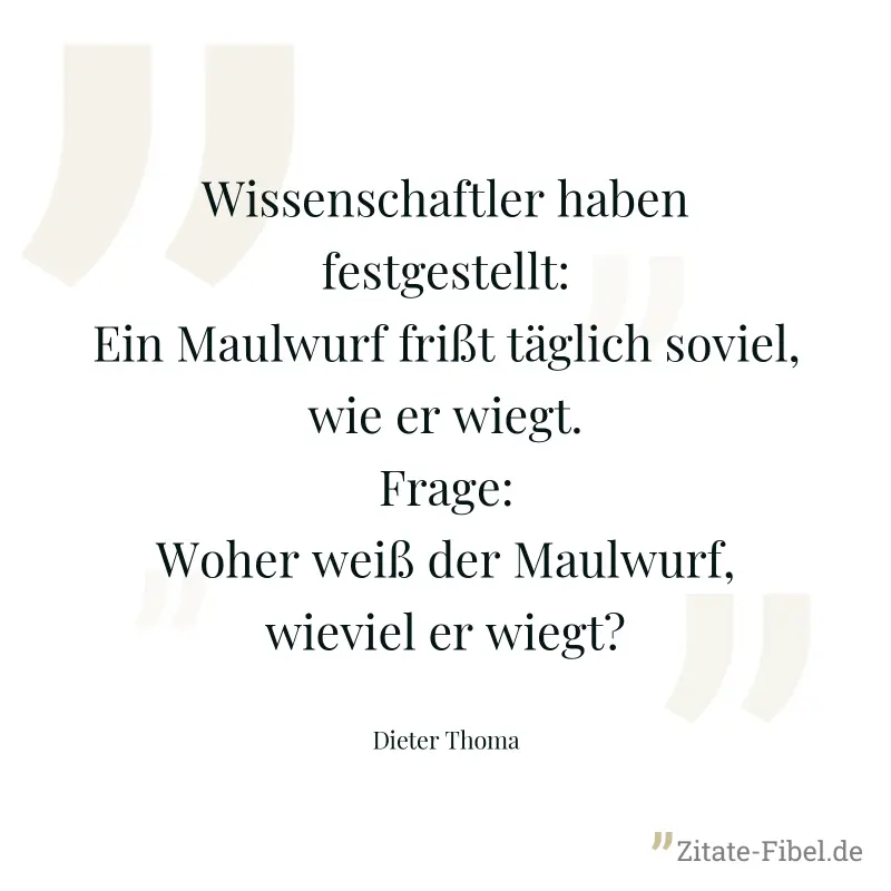 Wissenschaftler haben festgestellt: Ein Maulwurf frißt täglich soviel, wie er wiegt. Frage: Woher weiß der Maulwurf, wieviel er wiegt? - Dieter Thoma