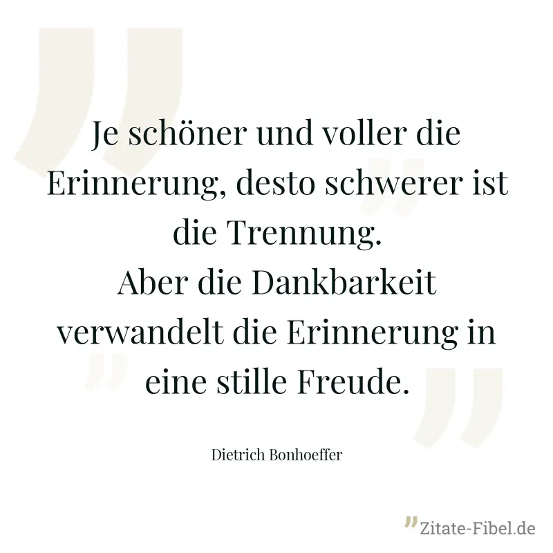 Je schöner und voller die Erinnerung, desto schwerer ist die Trennung. Aber die Dankbarkeit verwandelt die Erinnerung in eine stille Freude. - Dietrich Bonhoeffer