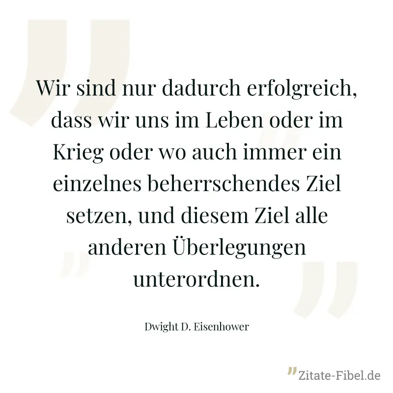 Wir sind nur dadurch erfolgreich, dass wir uns im Leben oder im Krieg oder wo auch immer ein einzelnes beherrschendes Ziel setzen, und diesem Ziel alle anderen Überlegungen unterordnen. - Dwight D. Eisenhower