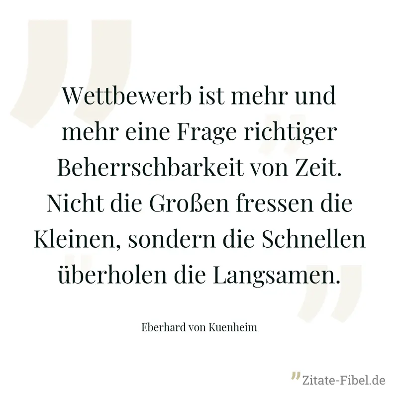 Wettbewerb ist mehr und mehr eine Frage richtiger Beherrschbarkeit von Zeit. Nicht die Großen fressen die Kleinen, sondern die Schnellen überholen die Langsamen. - Eberhard von Kuenheim
