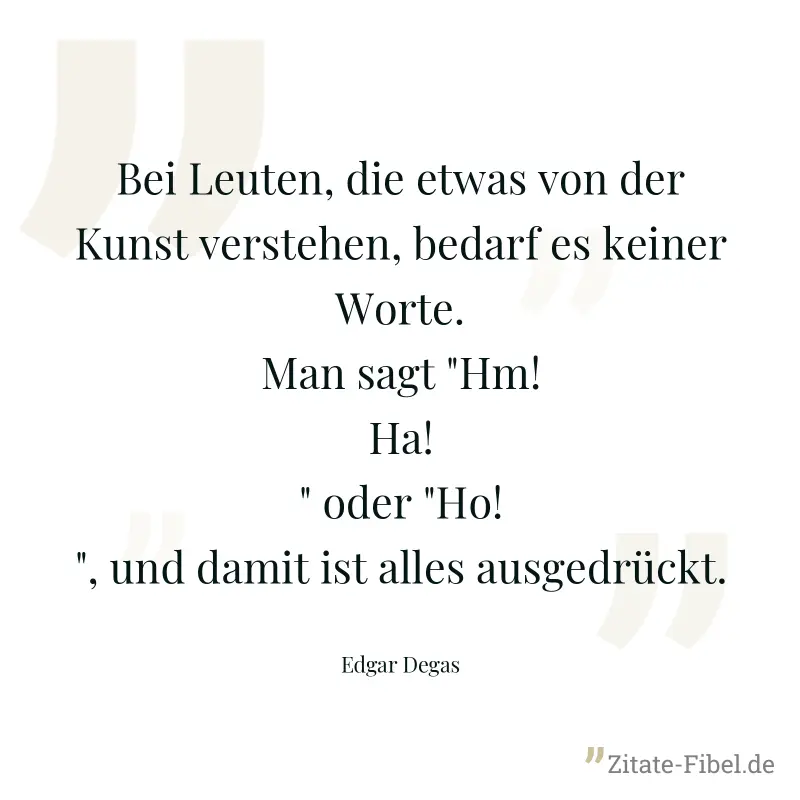 Bei Leuten, die etwas von der Kunst verstehen, bedarf es keiner Worte. Man sagt "Hm! Ha!" oder "Ho!", und damit ist alles ausgedrückt. - Edgar Degas