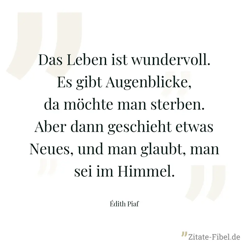 Das Leben ist wundervoll. Es gibt Augenblicke, da möchte man sterben. Aber dann geschieht etwas Neues, und man glaubt, man sei im Himmel. - Édith Piaf