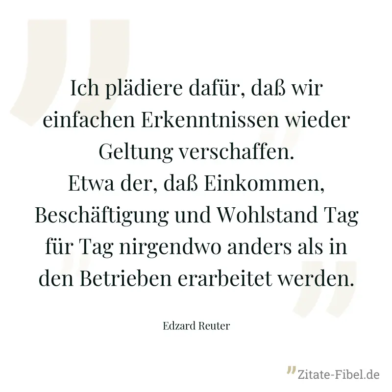 Ich plädiere dafür, daß wir einfachen Erkenntnissen wieder Geltung verschaffen. Etwa der, daß Einkommen, Beschäftigung und Wohlstand Tag für Tag nirgendwo anders als in den Betrieben erarbeitet werden - Edzard Reuter
