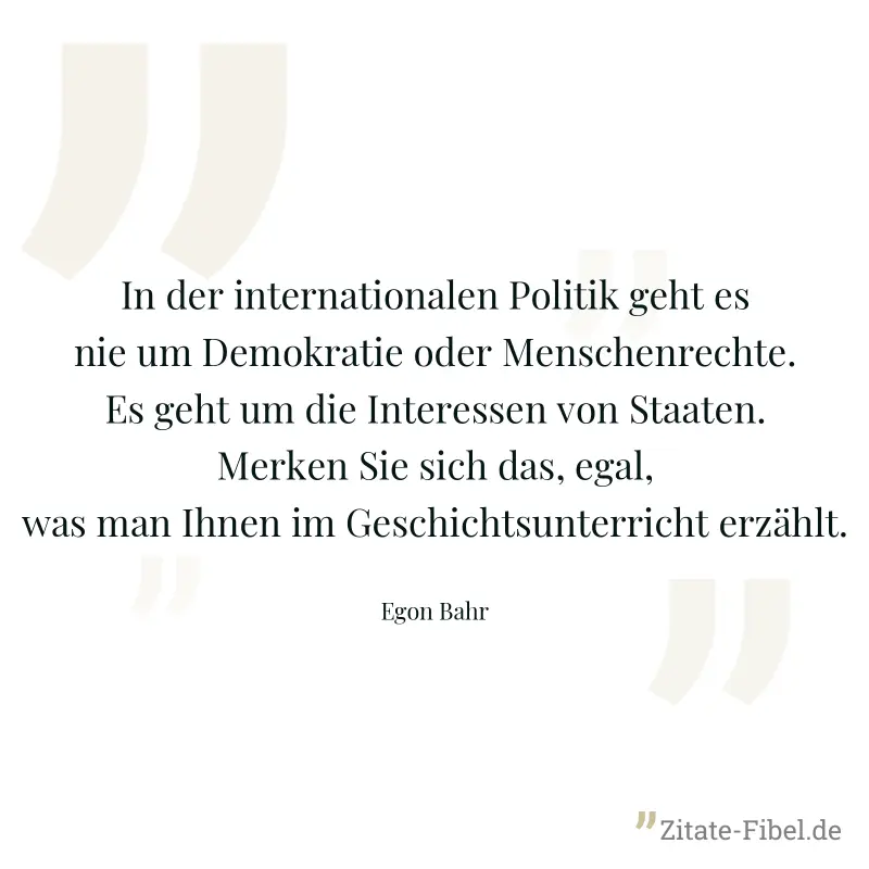 In der internationalen Politik geht es nie um Demokratie oder Menschenrechte. Es geht um die Interessen von Staaten. Merken Sie sich das, egal, was man Ihnen im Geschichtsunterricht erzählt. - Egon Bahr