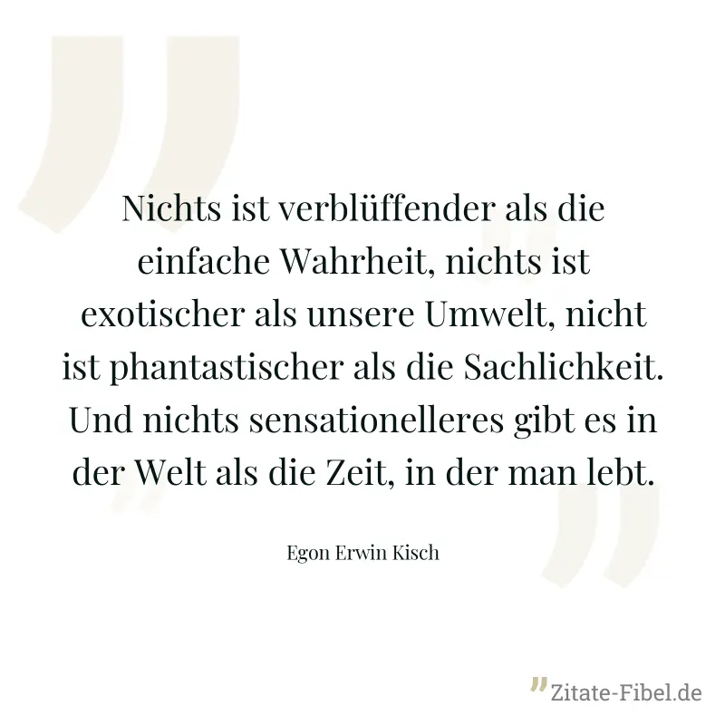 Nichts ist verblüffender als die einfache Wahrheit, nichts ist exotischer als unsere Umwelt, nicht ist phantastischer als die Sachlichkeit. Und nichts sensationelleres gibt es in der Welt als die Zeit - Egon Erwin Kisch
