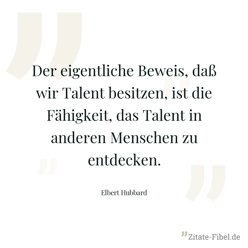 Der eigentliche Beweis, daß wir Talent besitzen, ist die Fähigkeit, das Talent in anderen Menschen zu entdecken. - Elbert Hubbard
