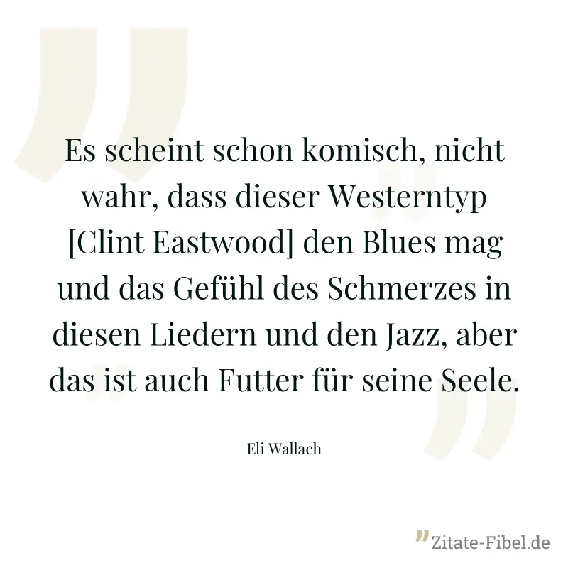 Es scheint schon komisch, nicht wahr, dass dieser Westerntyp [Clint Eastwood] den Blues mag und das Gefühl des Schmerzes in diesen Liedern und den Jazz, aber das ist auch Futter für seine Seele. - Eli Wallach
