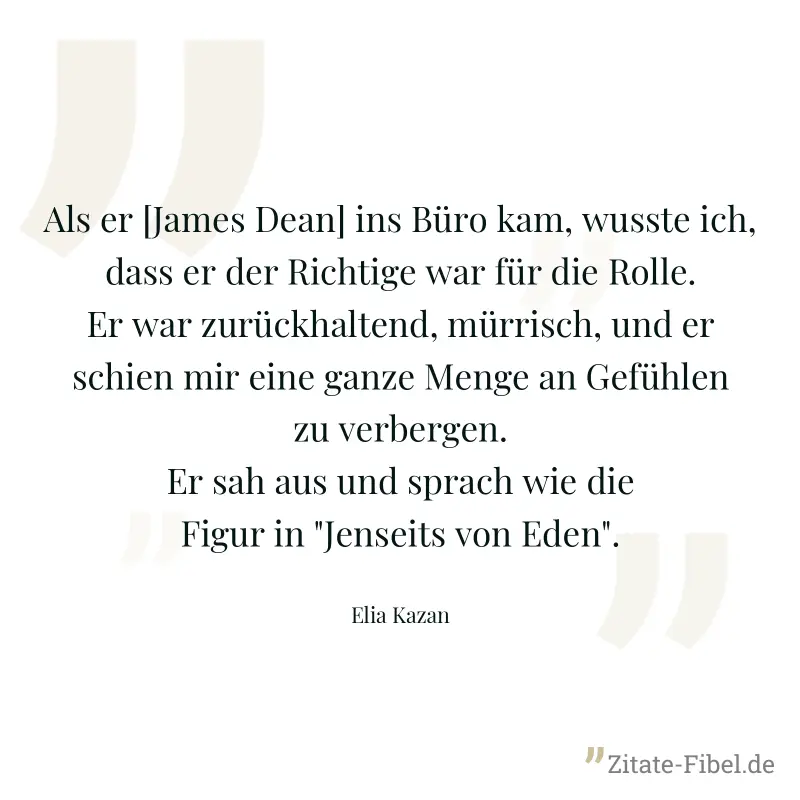 Als er [James Dean] ins Büro kam, wusste ich, dass er der Richtige war für die Rolle. Er war zurückhaltend, mürrisch, und er schien mir eine ganze Menge an Gefühlen zu verbergen. Er sah aus und sprach - Elia Kazan