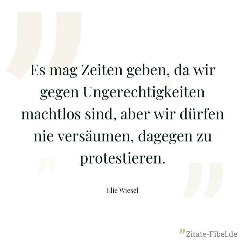 Es mag Zeiten geben, da wir gegen Ungerechtigkeiten machtlos sind, aber wir dürfen nie versäumen, dagegen zu protestieren. - Elie Wiesel