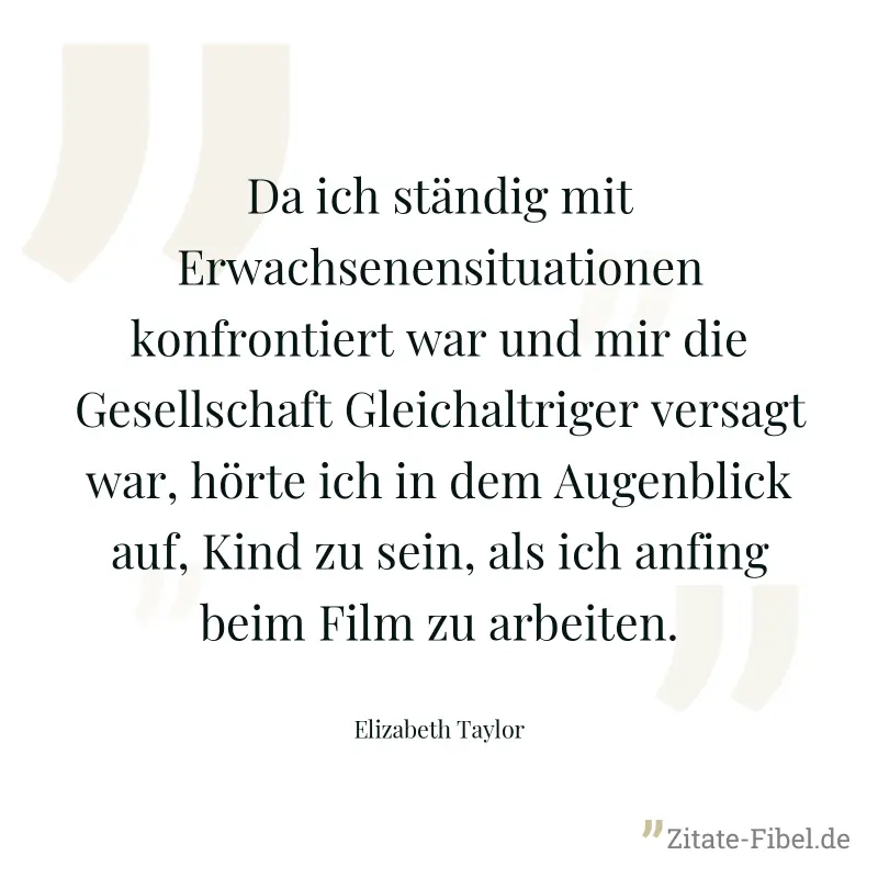 Da ich ständig mit Erwachsenensituationen konfrontiert war und mir die Gesellschaft Gleichaltriger versagt war, hörte ich in dem Augenblick auf, Kind zu sein, als ich anfing beim Film zu arbeiten. - Elizabeth Taylor