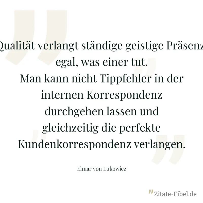 Qualität verlangt ständige geistige Präsenz, egal, was einer tut. Man kann nicht Tippfehler in der internen Korrespondenz durchgehen lassen und gleichzeitig die perfekte Kundenkorrespondenz verlangen. - Elmar von Lukowicz