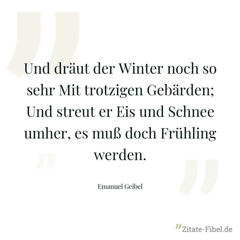 Und dräut der Winter noch so sehr Mit trotzigen Gebärden; Und streut er Eis und Schnee umher, es muß doch Frühling werden. - Emanuel Geibel
