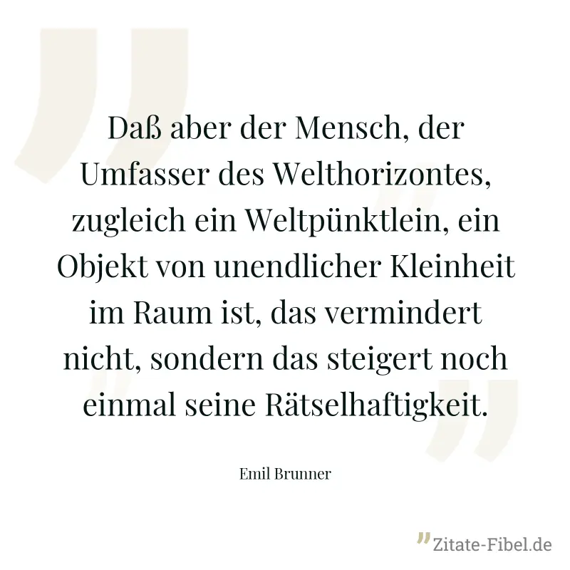 Daß aber der Mensch, der Umfasser des Welthorizontes, zugleich ein Weltpünktlein, ein Objekt von unendlicher Kleinheit im Raum ist, das vermindert nicht, sondern das steigert noch einmal seine Rätselh - Emil Brunner