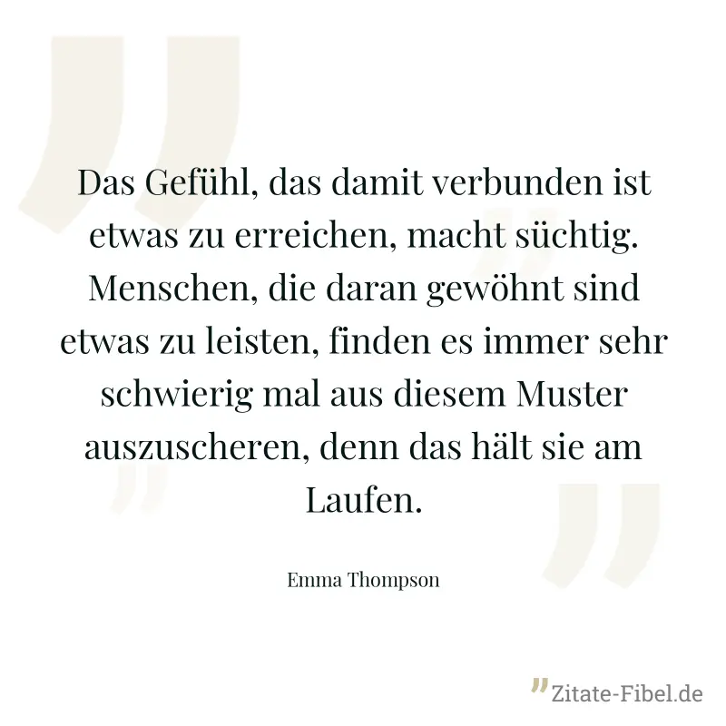 Das Gefühl, das damit verbunden ist etwas zu erreichen, macht süchtig. Menschen, die daran gewöhnt sind etwas zu leisten, finden es immer sehr schwierig mal aus diesem Muster auszuscheren, denn das hä - Emma Thompson