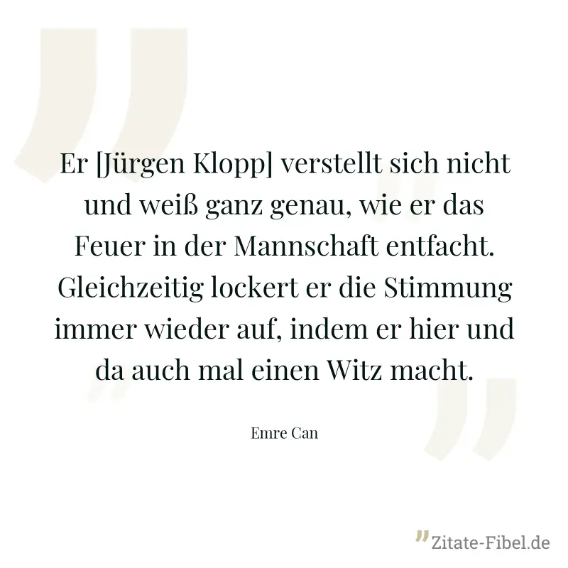 Er [Jürgen Klopp] verstellt sich nicht und weiß ganz genau, wie er das Feuer in der Mannschaft entfacht. Gleichzeitig lockert er die Stimmung immer wieder auf, indem er hier und da auch mal einen Witz - Emre Can
