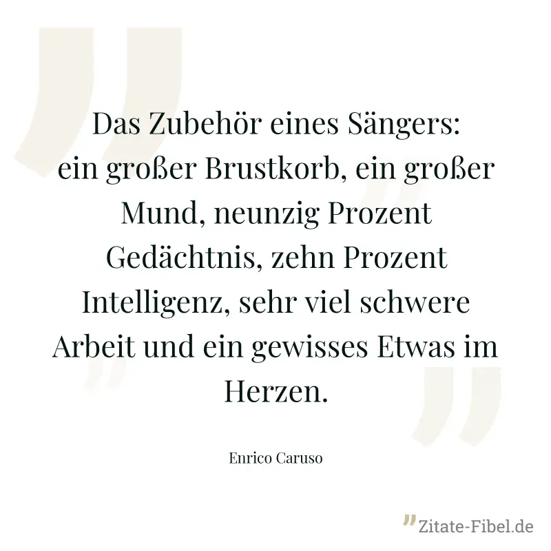 Das Zubehör eines Sängers: ein großer Brustkorb, ein großer Mund, neunzig Prozent Gedächtnis, zehn Prozent Intelligenz, sehr viel schwere Arbeit und ein gewisses Etwas im Herzen. - Enrico Caruso