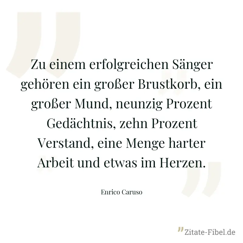Zu einem erfolgreichen Sänger gehören ein großer Brustkorb, ein großer Mund, neunzig Prozent Gedächtnis, zehn Prozent Verstand, eine Menge harter Arbeit und etwas im Herzen. - Enrico Caruso