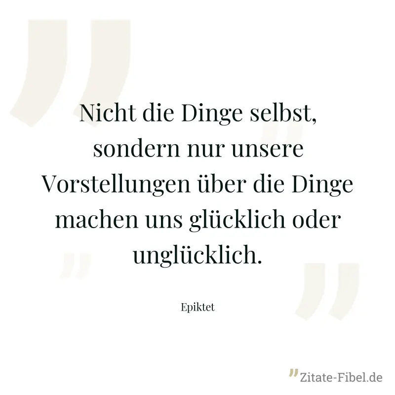 Nicht die Dinge selbst, sondern nur unsere Vorstellungen über die Dinge machen uns glücklich oder unglücklich. - Epiktet