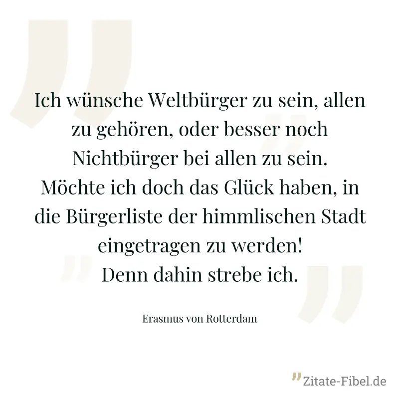 Ich wünsche Weltbürger zu sein, allen zu gehören, oder besser noch Nichtbürger bei allen zu sein. Möchte ich doch das Glück haben, in die Bürgerliste der himmlischen Stadt eingetragen zu werden! Denn  - Erasmus von Rotterdam