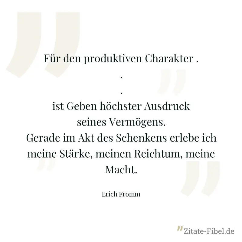 Für den produktiven Charakter ... ist Geben höchster Ausdruck seines Vermögens. Gerade im Akt des Schenkens erlebe ich meine Stärke, meinen Reichtum, meine Macht. - Erich Fromm