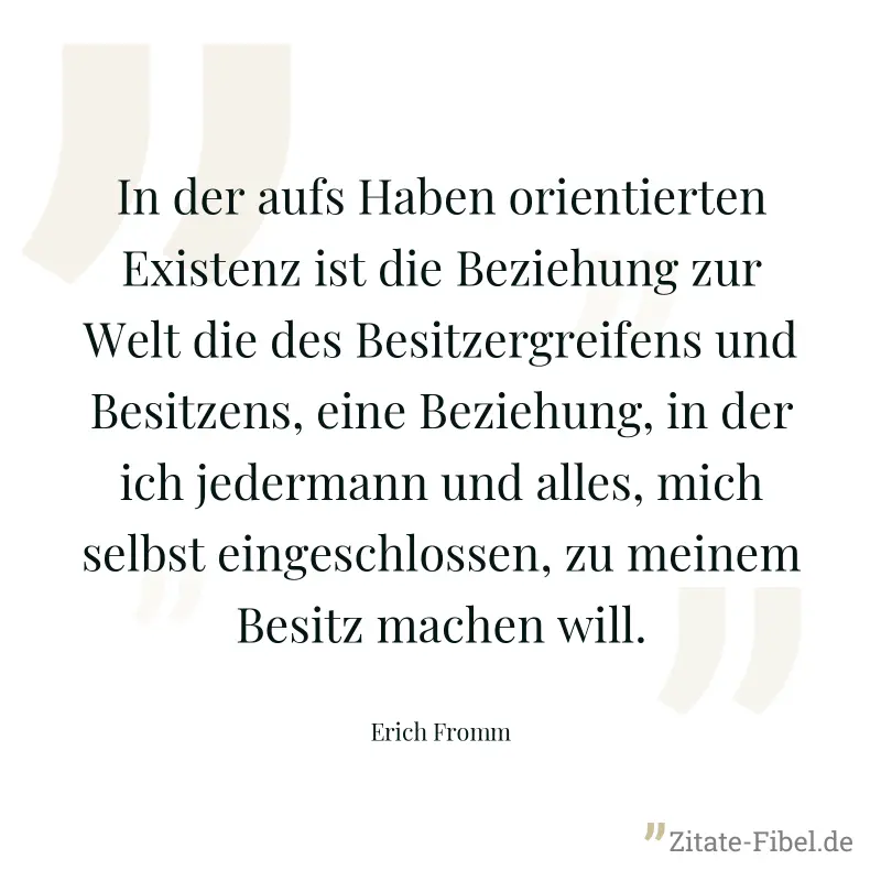 In der aufs Haben orientierten Existenz ist die Beziehung zur Welt die des Besitzergreifens und Besitzens, eine Beziehung, in der ich jedermann und alles, mich selbst eingeschlossen, zu meinem Besitz  - Erich Fromm