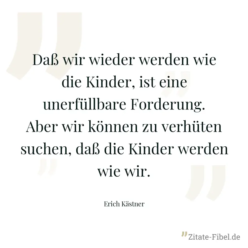 Daß wir wieder werden wie die Kinder, ist eine unerfüllbare Forderung. Aber wir können zu verhüten suchen, daß die Kinder werden wie wir. - Erich Kästner