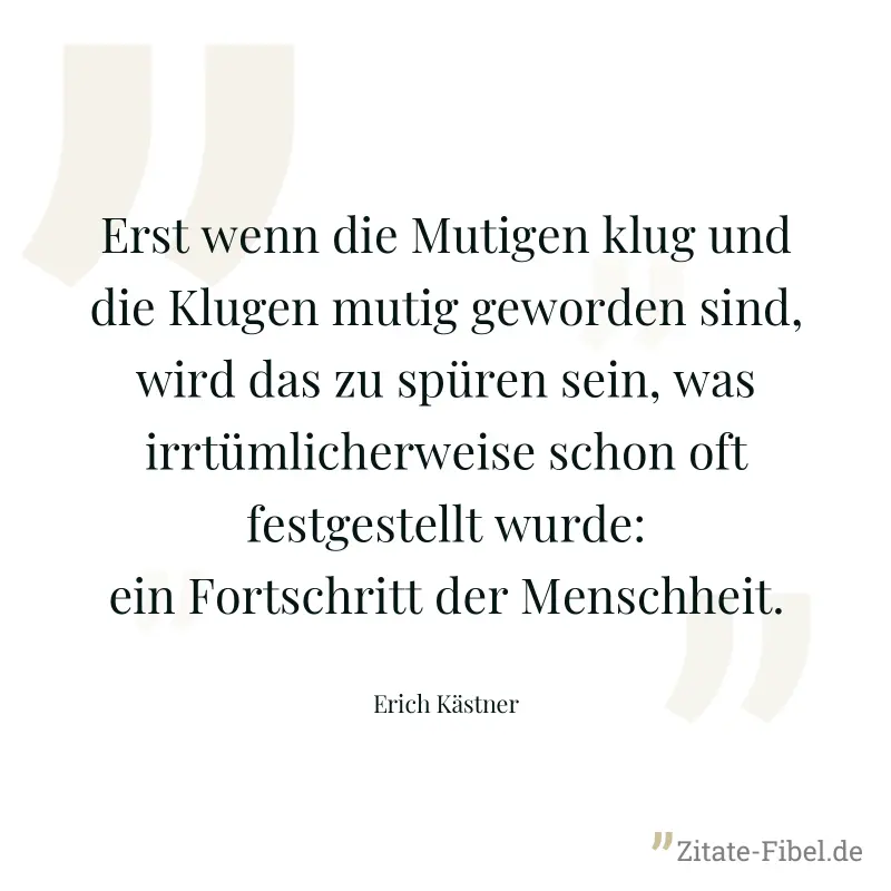 Erst wenn die Mutigen klug und die Klugen mutig geworden sind, wird das zu spüren sein, was irrtümlicherweise schon oft festgestellt wurde: ein Fortschritt der Menschheit. - Erich Kästner