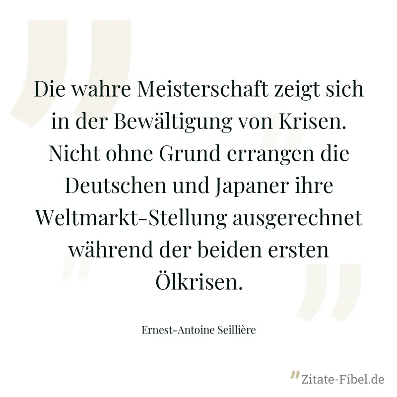 Die wahre Meisterschaft zeigt sich in der Bewältigung von Krisen. Nicht ohne Grund errangen die Deutschen und Japaner ihre Weltmarkt-Stellung ausgerechnet während der beiden ersten Ölkrisen. - Ernest-Antoine Seillière