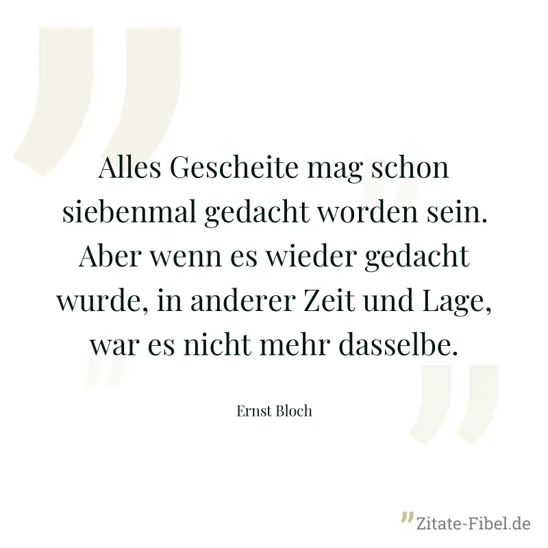 Alles Gescheite mag schon siebenmal gedacht worden sein. Aber wenn es wieder gedacht wurde, in anderer Zeit und Lage, war es nicht mehr dasselbe. - Ernst Bloch
