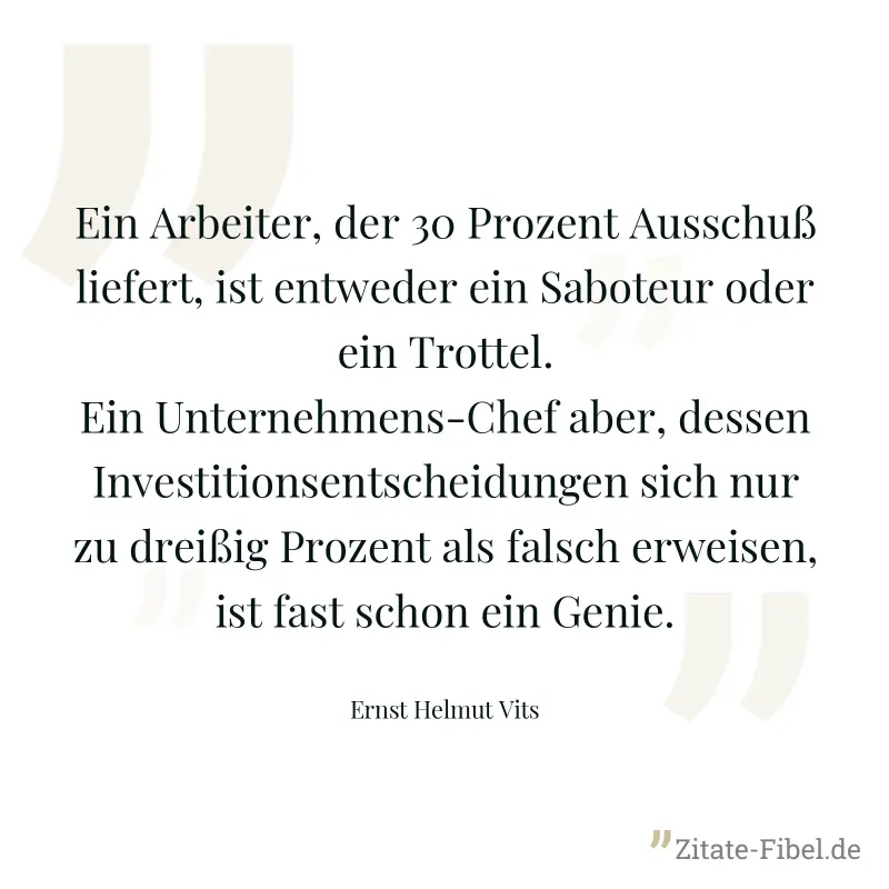 Ein Arbeiter, der 30 Prozent Ausschuß liefert, ist entweder ein Saboteur oder ein Trottel. Ein Unternehmens-Chef aber, dessen Investitionsentscheidungen sich nur zu dreißig Prozent als falsch erweisen - Ernst Helmut Vits