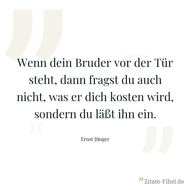 Wenn dein Bruder vor der Tür steht, dann fragst du auch nicht, was er dich kosten wird, sondern du läßt ihn ein. - Ernst Jünger