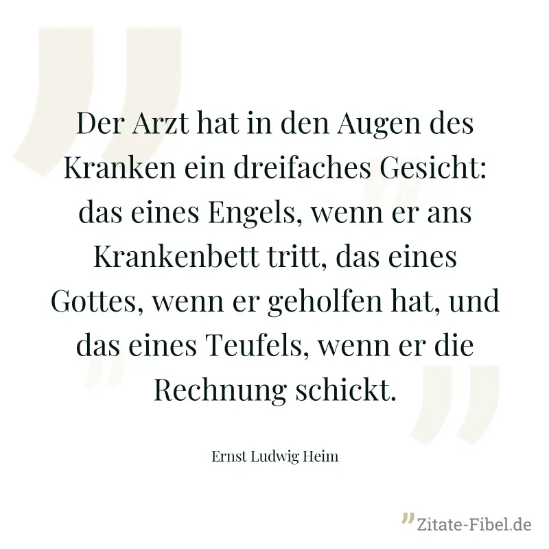 Der Arzt hat in den Augen des Kranken ein dreifaches Gesicht: das eines Engels, wenn er ans Krankenbett tritt, das eines Gottes, wenn er geholfen hat, und das eines Teufels, wenn er die Rechnung schic - Ernst Ludwig Heim