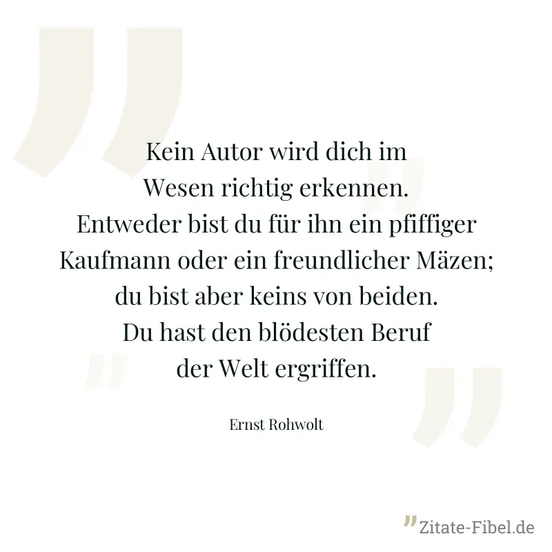 Kein Autor wird dich im Wesen richtig erkennen. Entweder bist du für ihn ein pfiffiger Kaufmann oder ein freundlicher Mäzen; du bist aber keins von beiden. Du hast den blödesten Beruf der Welt ergriff - Ernst Rohwolt