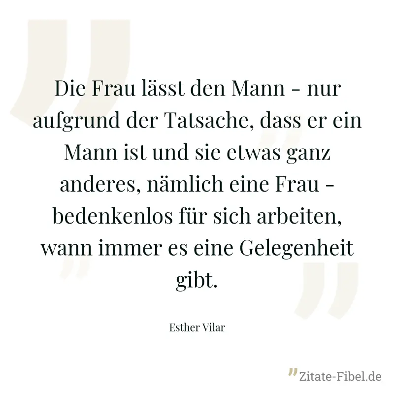 Die Frau lässt den Mann - nur aufgrund der Tatsache, dass er ein Mann ist und sie etwas ganz anderes, nämlich eine Frau - bedenkenlos für sich arbeiten, wann immer es eine Gelegenheit gibt. - Esther Vilar