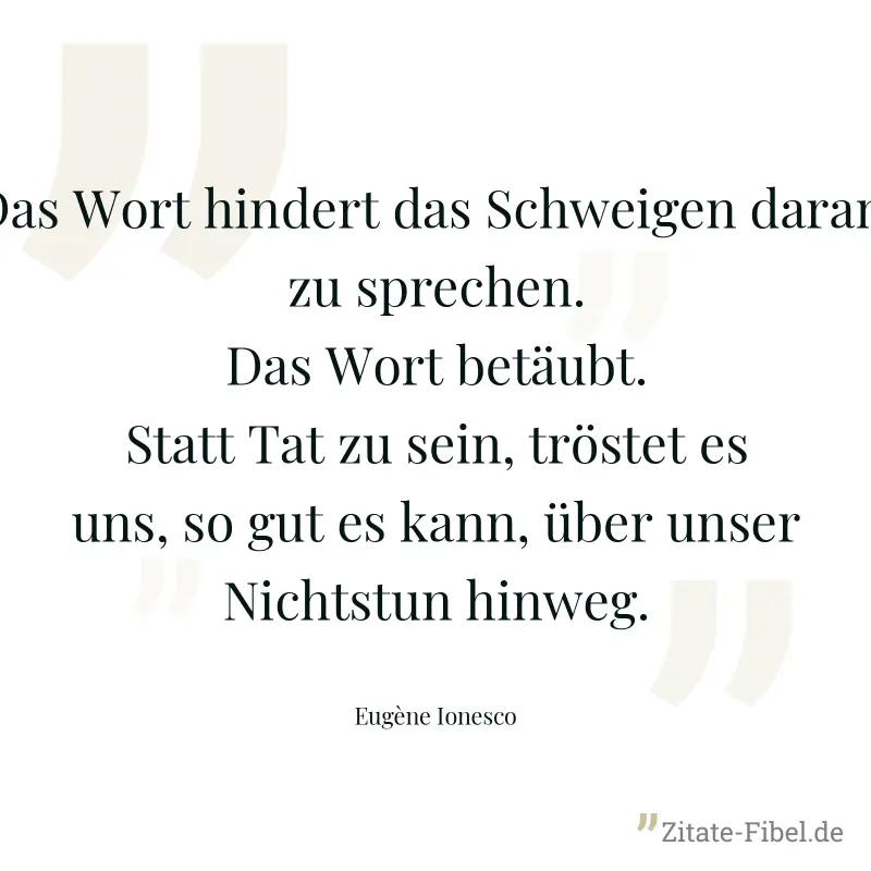 Das Wort hindert das Schweigen daran, zu sprechen. Das Wort betäubt. Statt Tat zu sein, tröstet es uns, so gut es kann, über unser Nichtstun hinweg. - Eugène Ionesco