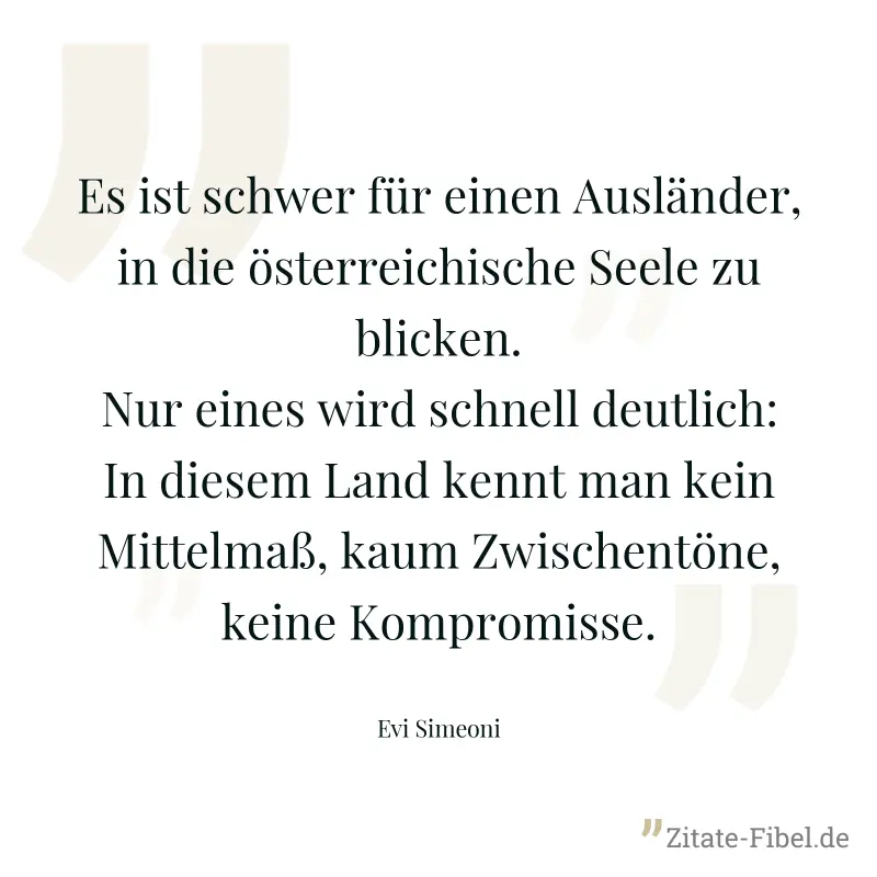 Es ist schwer für einen Ausländer, in die österreichische Seele zu blicken. Nur eines wird schnell deutlich: In diesem Land kennt man kein Mittelmaß, kaum Zwischentöne, keine Kompromisse. - Evi Simeoni