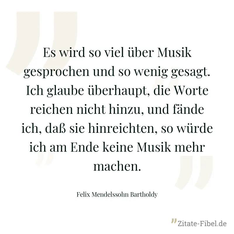 Es wird so viel über Musik gesprochen und so wenig gesagt. Ich glaube überhaupt, die Worte reichen nicht hinzu, und fände ich, daß sie hinreichten, so würde ich am Ende keine Musik mehr machen. - Felix Mendelssohn Bartholdy