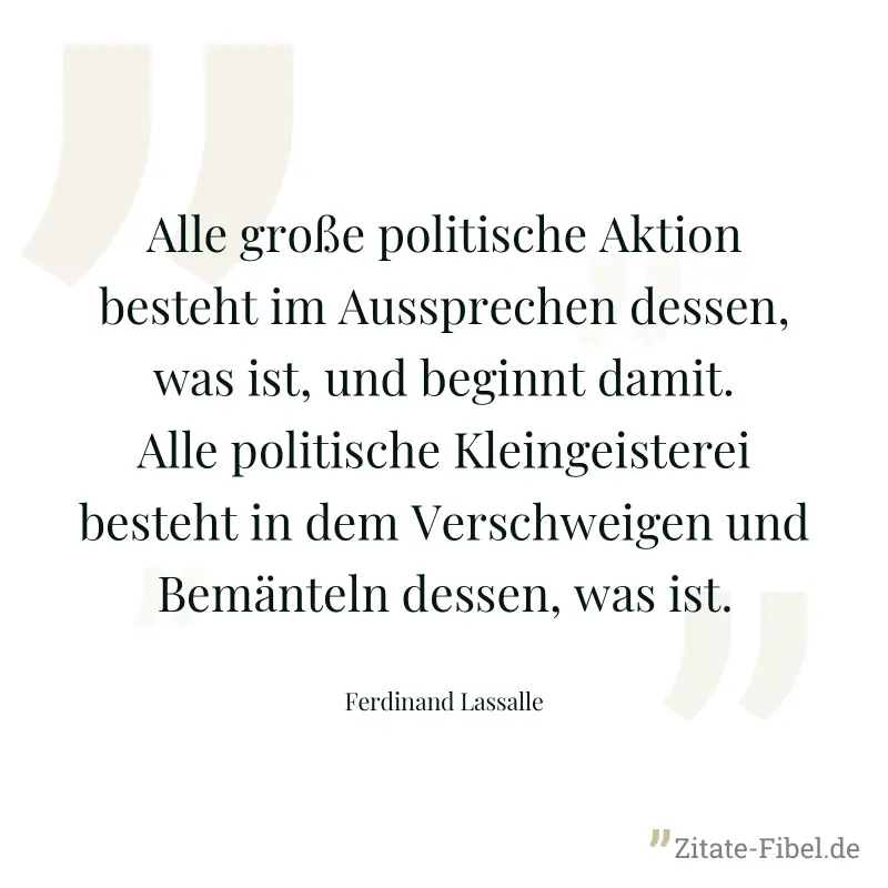 Alle große politische Aktion besteht im Aussprechen dessen, was ist, und beginnt damit. Alle politische Kleingeisterei besteht in dem Verschweigen und Bemänteln dessen, was ist. - Ferdinand Lassalle