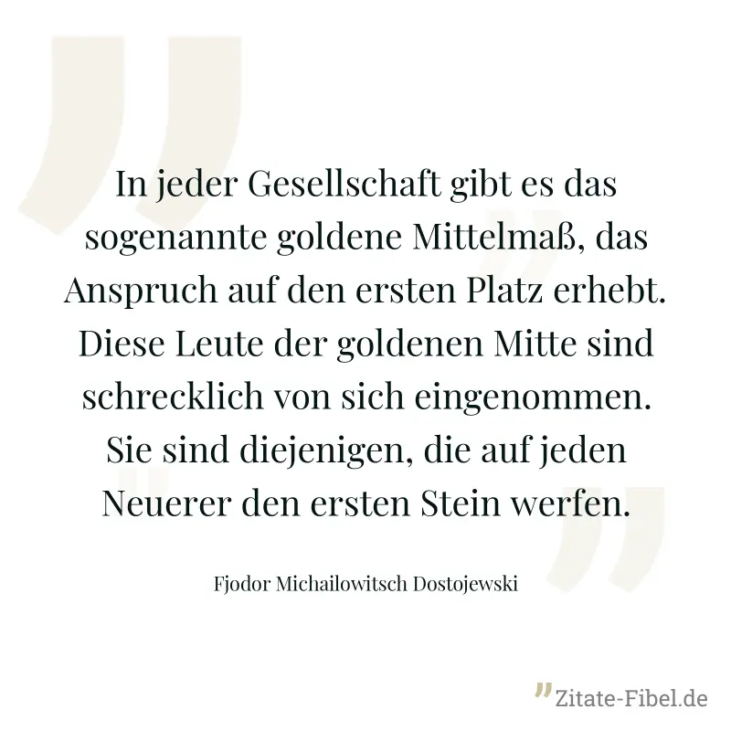In jeder Gesellschaft gibt es das sogenannte goldene Mittelmaß, das Anspruch auf den ersten Platz erhebt. Diese Leute der goldenen Mitte sind schrecklich von sich eingenommen. Sie sind diejenigen, die - Fjodor Michailowitsch Dostojewski