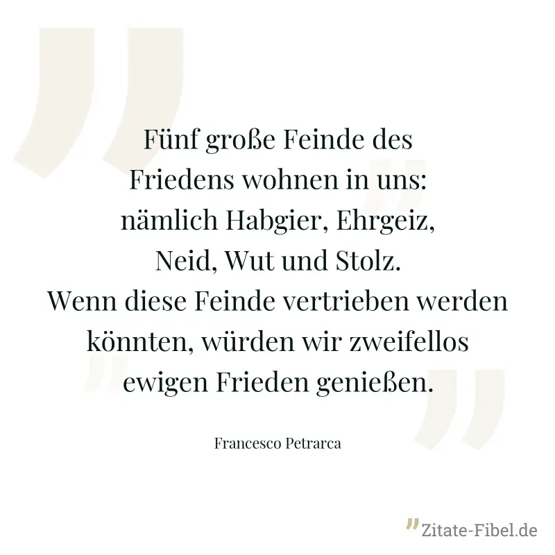 Fünf große Feinde des Friedens wohnen in uns: nämlich Habgier, Ehrgeiz, Neid, Wut und Stolz. Wenn diese Feinde vertrieben werden könnten, würden wir zweifellos ewigen Frieden genießen. - Francesco Petrarca